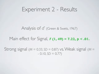 Experiment 2 - Results

          Analysis of d’ (Green & Swets, 1967)

   Main effect for Signal, F (1, 49) = 7.22, p < .01.

Strong signal (M = 0.33, SD = 0.87) vs. Weak signal (M =
                    - 0.10, SD = 0.77)
 
