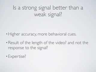 Is a strong signal better than a
              weak signal?


• Higher   accuracy, more behavioral cues.
• Result
       of the length of the video? and not the
 response to the signal?
• Expertise?
 