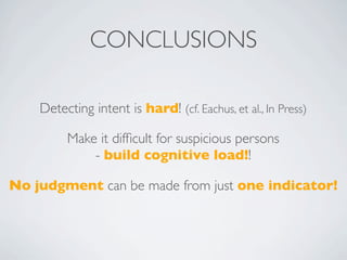 CONCLUSIONS

    Detecting intent is hard! (cf. Eachus, et al., In Press)

         Make it difﬁcult for suspicious persons
             - build cognitive load!!

No judgment can be made from just one indicator!
 