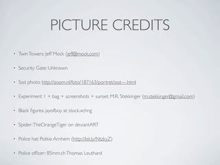 PICTURE CREDITS
•   Twin Towers: Jeff Mock (jeff@mock.com)

•   Security Gate: Unknown

•   Ssst photo: http://zoom.nl/foto/187163/portret/ssst---.html

•   Experiment 1 + bag + screenshots + sunset: M.R. Stekkinger (m.stekkinger@gmail.com)

•   Black ﬁgures: jayofboy at stock.xchng

•   Spider: TheOrangeTiger on deviantART

•   Police hat: Politie Arnhem (http://bit.ly/NtzkyZ)

•   Police ofﬁcer: 85mm.ch Thomas Leuthard
 