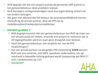 • EEN RUP op MAAT ?
• AHA begrijpt evenmin dat een gemeentebestuur een RUP op maat van
een private partij wil maken, teneinde een project te realiseren dat al
2X tegengehouden werd en waar geen draagvlak voor bestaat.
• Voelt het gemeentebestuur zich verplicht ikv. van de PPS
verplichtingen?
• Kan een private partner via dergelijke PPS verplichting EISEN dat een
RUP voor een centrum, met MER, openbare onderzoeken, enz op
voorhand in bepaalde richting geduwd wordt (aanpassing aan BPA 2de
inrit / winkelruimte op +1)?
WAAROM?
• AHA begrijpt niet dat een project waarbij de gemeente 50% partner is,
het gemeentebestuur deze praktijken toelaat.
• De 8 beroepers vertegenwoordigen naast hun eigen belang immers tal
van andere belangen.
• We gaan niet akkoord dat het bestuur de verantwoordelijkheid hiervan
afschuift op de private partner, door de PPS zijn zij
medebouwheer/medeprojectontwikkelaar.
 