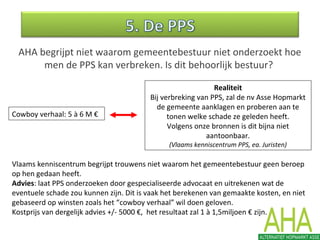 AHA begrijpt niet waarom gemeentebestuur niet onderzoekt hoe
men de PPS kan verbreken. Is dit behoorlijk bestuur?
Cowboy verhaal: 5 à 6 M €
Realiteit
Bij verbreking van PPS, zal de nv Asse Hopmarkt
de gemeente aanklagen en proberen aan te
tonen welke schade ze geleden heeft.
Volgens onze bronnen is dit bijna niet
aantoonbaar.
(Vlaams kenniscentrum PPS, ea. Juristen)
Vlaams kenniscentrum begrijpt trouwens niet waarom het gemeentebestuur geen beroep
op hen gedaan heeft.
Advies: laat PPS onderzoeken door gespecialiseerde advocaat en uitrekenen wat de
eventuele schade zou kunnen zijn. Dit is vaak het berekenen van gemaakte kosten, en niet
gebaseerd op winsten zoals het “cowboy verhaal” wil doen geloven.
Kostprijs van dergelijk advies +/- 5000 €, het resultaat zal 1 à 1,5miljoen € zijn.
 