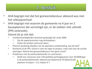 • AHA begrijpt niet dat het gemeentebestuur akkoord was met
het uitkoopverhaal.
• AHA begrijpt niet waarom de gemeente na 4 jaar en 2
bouwplannen die vernietigd zijn, er de stekker niet uittrekt
(PPS verbreekt).
Vooral als je ziet dat:
• marktomstandigheden drastisch gewijzigd zijn sinds 2008.
o Zijn de appartementen nog verkoopbaar;
o Zullen de winkels verhuurd raken;
• Plannen dusdanig afwijken van de openbare aanbesteding, kan dit wel?
• Haviland uit de PPS: stond in voor de regie vh project, maar ook voor de sociale
woningen. Neemt het gemeentebestuur hier geen risico?
• Problemen met de parkeerbeheerder en contracten;
o Heeft een consessie voor 210 publieke parkingplaatsen (aan 30.000€/pp)
Is de parkeerbeheerder akkoord om bijkomend 70 bijkomende
plaatsen te kopen = 2,1 miljoen € ?
 