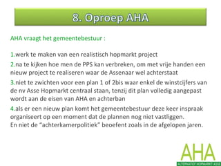 AHA vraagt het gemeentebestuur :
1.werk te maken van een realistisch hopmarkt project
2.na te kijken hoe men de PPS kan verbreken, om met vrije handen een
nieuw project te realiseren waar de Assenaar wel achterstaat
3.niet te zwichten voor een plan 1 of 2bis waar enkel de winstcijfers van
de nv Asse Hopmarkt centraal staan, tenzij dit plan volledig aangepast
wordt aan de eisen van AHA en achterban
4.als er een nieuw plan komt het gemeentebestuur deze keer inspraak
organiseert op een moment dat de plannen nog niet vastliggen.
En niet de “achterkamerpolitiek” beoefent zoals in de afgelopen jaren.
 