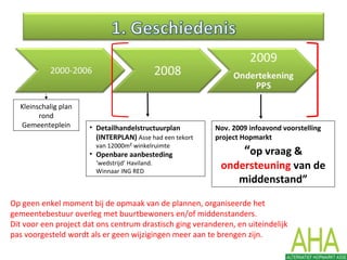 Kleinschalig plan
rond
Gemeenteplein • Detailhandelstructuurplan
(INTERPLAN) Asse had een tekort
van 12000m² winkelruimte
• Openbare aanbesteding
‘wedstrijd’ Haviland.
Winnaar ING RED
Nov. 2009 infoavond voorstelling
project Hopmarkt
“op vraag &
ondersteuning van de
middenstand”
Op geen enkel moment bij de opmaak van de plannen, organiseerde het
gemeentebestuur overleg met buurtbewoners en/of middenstanders.
Dit voor een project dat ons centrum drastisch ging veranderen, en uiteindelijk
pas voorgesteld wordt als er geen wijzigingen meer aan te brengen zijn.
 
