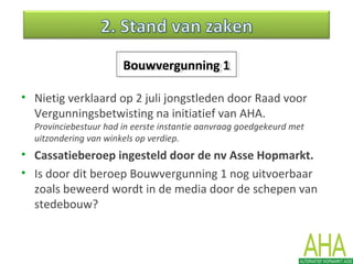 • Nietig verklaard op 2 juli jongstleden door Raad voor
Vergunningsbetwisting na initiatief van AHA.
Provinciebestuur had in eerste instantie aanvraag goedgekeurd met
uitzondering van winkels op verdiep.
• Cassatieberoep ingesteld door de nv Asse Hopmarkt.
• Is door dit beroep Bouwvergunning 1 nog uitvoerbaar
zoals beweerd wordt in de media door de schepen van
stedebouw?
Bouwvergunning 1Bouwvergunning 1
 