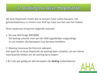 NV Asse Hopmarkt meent dat ze binnen 2 jaar zullen bouwen, het
gemeentebestuur is immers een RUP op maat van hen aan het maken.
Onze raadsman kreeg het volgende voorstel:
1. De vzw AHA krijgt 200.000€
Dit bedrag schenkt men aan de VZW (pgeldelijke vergoeding).
In ruil moeten alle beroepers hun beroep intrekken.
2. Woning mevrouw De Koninck opkopen.
Hier gaat de nv Asse Hopmarkt de woning laten schatten, en een kleine
meerwaarde bieden om de woning op te kopen.
1 & 2 zijn pas geldig als alle beroepers de dading ondertekenen
 