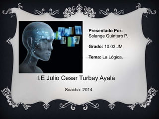 I.E Julio Cesar Turbay Ayala
Presentado Por:
Solange Quintero P.
Grado: 10.03 JM.
Tema: La Lógica.
Soacha- 2014
 