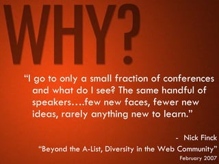 “I go to only a small fraction of conferences
   and what do I see? The same handful of
   speakers….few new faces, fewer new
   ideas, rarely anything new to learn.”

                                           - Nick Finck
   “Beyond the A-List, Diversity in the Web Community”
                                            February 2007
 