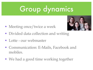 Group dynamics Meeting once/twice a week Divided data collection and writing Lotte - our webmaster Communication: E-Mails, Facebook and mobiles. We had a good time working together