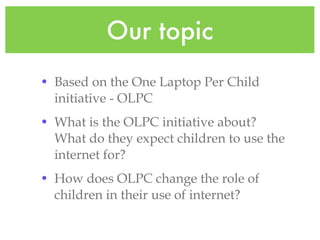 Our topic Based on the One Laptop Per Child initiative - OLPC What is the OLPC initiative about? What do they expect children to use the internet for? How does OLPC change the role of children in their use of internet?