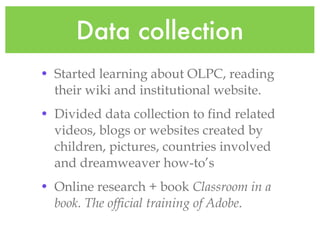 Data collection Started learning about OLPC, reading their wiki and institutional website. Divided data collection to find related videos, blogs or websites created by children, pictures, countries involved and dreamweaver how-to’s Online research + book Classroom in a book. The official training of Adobe .