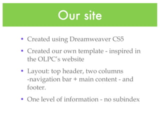Our site Created using Dreamweaver CS5 Created our own template - inspired in the OLPC’s website Layout: top header, two columns -navigation bar + main content - and footer. One level of information - no subindex
