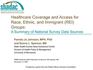 Healthcare Coverage and Access for Race, Ethnic, and Immigrant (REI) Groups:  A Summary of National Survey Data Sources Pamela Jo Johnson, MPH, PhD and Donna L. Spencer, MS State Health Access Data Assistance Center Division of Health Policy & Management University of Minnesota OMMH National Health Disparities Conference, Minneapolis, MN November 13, 2008 Funded by a grant from the Robert Wood Johnson Foundation 