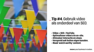 Tip #4. Gebruik video
als onderdeel van SEO.
- Video + SEO = YouTube.
- Optimaliseervideo’s én on-site.
- Stimuleer interactie en views.
- Verspreid ook buiten eigen kanalen.
- Maak ‘watch worthy’ content.
_
 