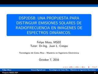 DSP2DSB: UNA PROPUESTA PARA
DISTINGUIR EMISIONES SOLARES DE
RADIOFRECUENCIA EN IM´AGENES DE
ESPECTROS DIN´AMICOS.
Felipe Meza, MSEE
Tutor: Dr-Ing. Juan L. Crespo
Tecnol´ogico de Costa Rica - Maestr´ıa en Ingenier´ıa Electr´onica
October 7, 2016
Felipe Meza fmezacr@gmail.com Tecnol´ogico de Costa Rica - Maestr´ıa en Ingenier´ıa Electr´onica
Proyecto MSEE-DSP 1
 