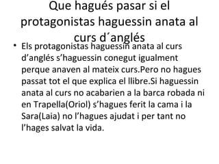Que hagués pasar si el
protagonistas haguessin anata al
curs d´anglés
• Els protagonistas haguessin anata al curs
d’anglés s’haguessin conegut igualment
perque anaven al mateix curs.Pero no hagues
passat tot el que explica el llibre.Si haguessin
anata al curs no acabarien a la barca robada ni
en Trapella(Oriol) s’hagues ferit la cama i la
Sara(Laia) no l’hagues ajudat i per tant no
l’hages salvat la vida.
 