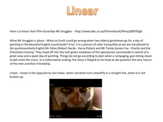 Here is a linear short film Good Bye Mr Snuggles - http://www.bbc.co.uk/filmnetwork/films/p00593g0

What Mr Snuggles is about - What on Earth could go wrong when two elderly gentlemen go for a day of
painting in the beautiful English countryside? A lot. It is a picture of utter tranquillity as we are introduced to
the quintessentially English Mr Stiles (Robert Hardy - Harry Potter) and Mr Tomly (James Fox - Charlie and the
Chocolate Factory). They head off into the lush green meadows of the spectacular countryside in search of a
great view and a quiet day of painting. Things do not go according to plan when a rampaging, gun-toting clown
erupts onto the scene. In a rollercoaster ending, the story is flipped on its head as we question the very nature
of the men and their friendship.

Linear - Linear is the opposite to non linear, when narrative runs smoothly in a straight line, when it is not
broken up.
 