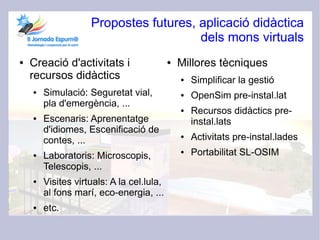Propostes futures, aplicació didàctica
                                       dels mons virtuals
●   Creació d'activitats i                 ●   Millores tècniques
    recursos didàctics                         ●   Simplificar la gestió
    ●   Simulació: Seguretat vial,             ●   OpenSim pre-instal.lat
        pla d'emergència, ...
                                               ●   Recursos didàctics pre-
    ●   Escenaris: Aprenentatge                    instal.lats
        d'idiomes, Escenificació de
        contes, ...
                                               ●   Activitats pre-instal.lades
    ●   Laboratoris: Microscopis,
                                               ●   Portabilitat SL-OSIM
        Telescopis, ...
    ●   Visites virtuals: A la cel.lula,
        al fons marí, eco-energia, ...
    ●   etc.
 