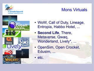 Mons Virtuals

●   WoW, Call of Duty, Lineage,
    Entropia, Habbo Hotel, ...
●   Second Life, There,
    Metaverse, Qwaq,
    Wonderland, Lively*, ...
●   OpenSim, Open Crocket,
    Edusim, ...
●   etc.
 