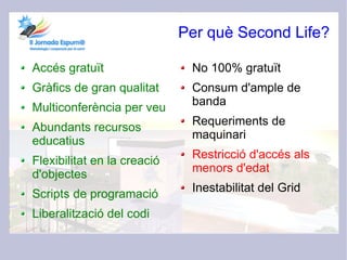 Per què Second Life?

Accés gratuït                 No 100% gratuït
Gràfics de gran qualitat      Consum d'ample de
                              banda
Multiconferència per veu
                              Requeriments de
Abundants recursos
                              maquinari
educatius
                              Restricció d'accés als
Flexibilitat en la creació
                              menors d'edat
d'objectes
                              Inestabilitat del Grid
Scripts de programació
Liberalització del codi
 