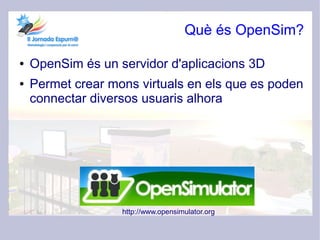Què és OpenSim?

●   OpenSim és un servidor d'aplicacions 3D
●   Permet crear mons virtuals en els que es poden
    connectar diversos usuaris alhora




                   http://www.opensimulator.org
 