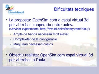 Dificultats tècniques

●
    La proposta: OpenSim com a espai virtual 3d
    per al treball cooperatiu entre aules.
    (Servidor experimental http://eva3d.ciclesfactory.com:9000/)
    ●   Ample de banda necessari molt elevat
    ●   Complexitat de la configuració
    ●   Maquinari necessari costos


●
    Objectiu realista: OpenSim com espai virtual 3d
    per al treball a l'aula
 