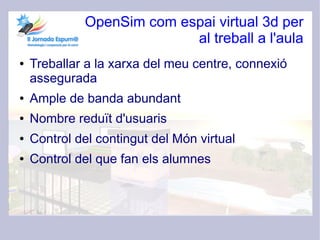 OpenSim com espai virtual 3d per
                           al treball a l'aula
●   Treballar a la xarxa del meu centre, connexió
    assegurada
●   Ample de banda abundant
●   Nombre reduït d'usuaris
●   Control del contingut del Món virtual
●   Control del que fan els alumnes
 