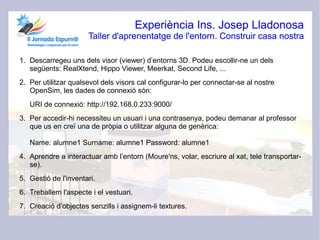 Experiència Ins. Josep Lladonosa
                      Taller d'aprenentatge de l'entorn. Construir casa nostra

1. Descarregeu uns dels visor (viewer) d’entorns 3D. Podeu escollir-ne un dels
   següents: RealXtend, Hippo Viewer, Meerkat, Second Life, ...
2. Per utilitzar qualsevol dels visors cal configurar-lo per connectar-se al nostre
   OpenSim, les dades de connexió són:
   URI de connexió: http://192.168.0.233:9000/
3. Per accedir-hi necessiteu un usuari i una contrasenya, podeu demanar al professor
   que us en creï una de pròpia o utilitzar alguna de genèrica:

   Name: alumne1 Surname: alumne1 Password: alumne1
4. Aprendre a interactuar amb l’entorn (Moure'ns, volar, escriure al xat, tele transportar-
   se).
5. Gestió de l'inventari.
6. Treballem l'aspecte i el vestuari.
7. Creació d’objectes senzills i assignem-li textures.
 