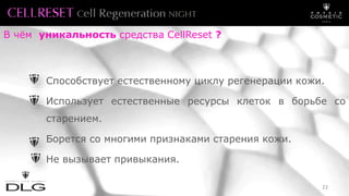 Способствует естественному циклу регенерации кожи.
Использует естественные ресурсы клеток в борьбе со
старением.
Борется со многими признаками старения кожи.
Не вызывает привыкания.
В чём уникальность средства CellReset ?
22
 