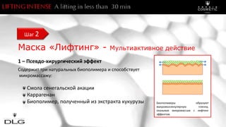 Маска «Лифтинг» - Mультиактивное действие
1 – Псевдо-хирургический эффект
Содержит три натуральных биополимера и способствует
микромассажу:
Смола сенегальской акации
Каррагенан
Биополимер, полученный из экстракта кукурузы
Шаг 2
Биополимеры образуют
макромоллекулярную пленку,
оказывая микромассаж с лифтинг
эффектом
 