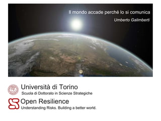 Il mondo accade perché lo si comunica
                                                Umberto Galimberti




Università di Torino
Scuola di Dottorato in Scienze Strategiche

Open Resilience
Understanding Risks. Building a better world.
 