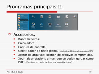 Programas principais II: Accesorios. Busca ficheiros. Calculadora. Captura de pantalla. Gedit: editor de texto plano.  (equivale o bloque de notas en XP)  Xestor de arquivos: xestión de arquivos comprimidos. Xournal: anotacións a man que se poden gardar como PDF.  (Funciona en modo tableta, coa pantalla xirada) 