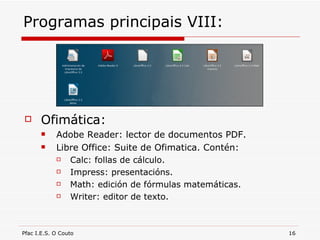 Programas principais VIII: Ofimática: Adobe Reader: lector de documentos PDF. Libre Office: Suite de Ofimatica. Contén: Calc: follas de cálculo. Impress: presentacións. Math: edición de fórmulas matemáticas. Writer: editor de texto. 