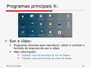 Programas principais X: Son e vídeo: Programas diversos para reproducir, editar e cambiar o formato de arquivos de son e vídeo. Máis información: Traballar coas ferramentas de son de Abalar . Traballar coas ferramentas de vídeo de Abalar . 