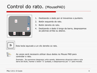 Control do rato.  (MousePAD) 1 2 3 4 Deslizando o dedo por el movemos o punteiro. Botón esquerdo do rato. Botón dereito do rato. Deslizando o dedo ó longo da barra, desprazamos as páxinas arriba ou abaixo. Esta tecla equivale a un clic dereito co rato. As veces será necesario utilizar dous dedos no Mouse PAD para controlar o rato. Exemplo:  Se queremos desprazar unha xanela, deberemos situarnos sobre a súa barra de título, manter o botón “2” pulsado, e desprazarnos por “1” para movela. 