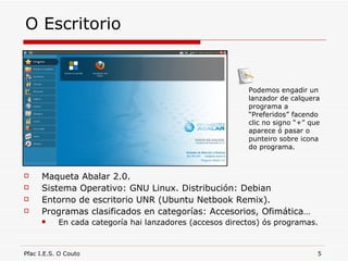 O Escritorio Maqueta Abalar 2.0. Sistema Operativo: GNU Linux. Distribución: Debian Entorno de escritorio UNR (Ubuntu Netbook Remix). Programas clasificados en categorías: Accesorios, Ofimática… En cada categoría hai lanzadores (accesos directos) ós programas. Podemos engadir un lanzador de calquera programa a “Preferidos” facendo clic no signo “+” que aparece ó pasar o punteiro sobre icona do programa. 