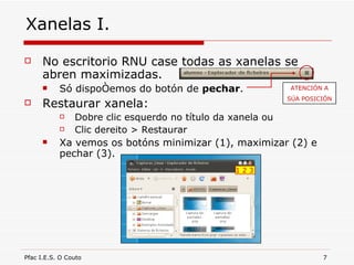 Xanelas I. No escritorio RNU case todas as xanelas se abren maximizadas. Só dispoñemos do botón de  pechar . Restaurar xanela: Dobre clic esquerdo no título da xanela ou Clic dereito > Restaurar Xa vemos os botóns minimizar (1), maximizar (2) e pechar (3). ATENCIÓN A SÚA POSICIÓN 1 2 3 