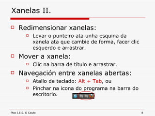 Xanelas II. Redimensionar xanelas: Levar o punteiro ata unha esquina da xanela ata que cambie de forma, facer clic esquerdo e arrastrar. Mover a xanela: Clic na barra de título e arrastrar. Navegación entre xanelas abertas: Atallo de teclado:  Alt + Tab , ou Pinchar na icona do programa na barra do escritorio. 