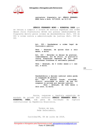 ____________________________________________________________________________
Advogadas e Advogados pela Democracia e-mail: advogademocracia@gmail.com
Fone: 41 3045-2262
Advogadas e Advogados pela Democracia
4/6
assinatura: Signatário (a): SÉRGIO FERNANDO
MORO Data e Hora: 8/7/2018, às 12:5:23
SÉRGIO FERNANDO MORO e ROBERVAL DREX que
se recusa a cumprir o alvará de soltura expedido sob ordem
desse Juízo Plantonista devem ser presos imediatamente em
flagrante delito pelos crimes de desobediência (Art. 330 do
CP) e crime contra a administração da justiça (Art. 359 do
CP)
Art. 330 - Desobedecer a ordem legal de
funcionário público:
Pena - detenção, de quinze dias a seis
meses, e multa.
Art. 319 - Retardar ou deixar de praticar,
indevidamente, ato de ofício, ou praticá-lo
contra disposição expressa de lei, para
satisfazer interesse ou sentimento pessoal:
Pena - detenção, de 3 (três) meses a 1 (um)
ano, e multa.
Desobediência a decisão judicial sobre perda
ou suspensão de direito
Art. 359 - Exercer função, atividade,
direito, autoridade ou múnus, de que foi
suspenso ou privado por decisão judicial:
Pena - detenção, de três meses a
dois anos, ou multa.
Assim, requerem a imediata expedição de
mandado de prisão dos senhores SÉRGIO FERNANDO MORO e
ROBERVAL DREX, sob pena de validação da ruptura
institucional na República Brasileira.
Termos em que,
Pede Deferimento.
Curitiba/PR, 08 de julho de 2018.
 