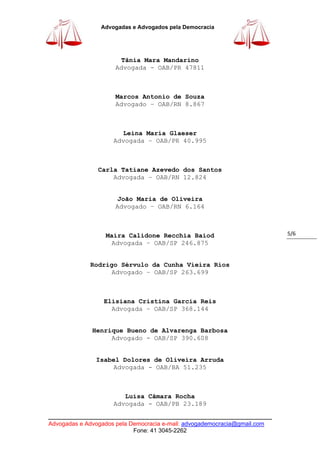 ____________________________________________________________________________
Advogadas e Advogados pela Democracia e-mail: advogademocracia@gmail.com
Fone: 41 3045-2262
Advogadas e Advogados pela Democracia
5/6
Tânia Mara Mandarino
Advogada - OAB/PR 47811
Marcos Antonio de Souza
Advogado – OAB/RN 8.867
Leina Maria Glaeser
Advogada – OAB/PR 40.995
Carla Tatiane Azevedo dos Santos
Advogada – OAB/RN 12.824
João Maria de Oliveira
Advogado – OAB/RN 6.164
Maíra Calidone Recchia Baiod
Advogada – OAB/SP 246.875
Rodrigo Sérvulo da Cunha Vieira Rios
Advogado – OAB/SP 263.699
Elisiana Cristina Garcia Reis
Advogada – OAB/SP 368.144
Henrique Bueno de Alvarenga Barbosa
Advogado - OAB/SP 390.608
Isabel Dolores de Oliveira Arruda
Advogada - OAB/BA 51.235
Luísa Câmara Rocha
Advogada - OAB/PB 23.189
 