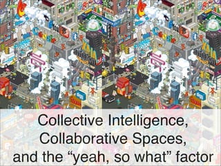 Collective Intelligence,
   Collaborative Spaces,
and the “yeah, so what” factor
 