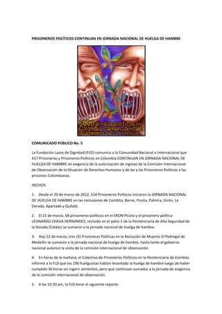 PRISIONEROS POLÍTICOS CONTINUAN EN JORNADA NACIONAL DE HUELGA DE HAMBRE




COMUNICADO PÚBLICO No. 5

La Fundación Lazos de Dignidad (FLD) comunica a la Comunidad Nacional e Internacional que
417 Prisioneras y Prisioneros Políticos en Colombia CONTINUAN EN JORNADA NACIONAL DE
HUELGA DE HAMBRE en exigencia de la autorización de ingreso de la Comisión Internacional
de Observación de la Situación de Derechos Humanos y de las y los Prisioneros Políticos a las
prisiones Colombianas.

HECHOS

1. Desde el 20 de marzo de 2012, 554 Prisioneros Políticos iniciaron la JORNADA NACIONAL
DE HUELGA DE HAMBRE en las reclusiones de Combita, Barne, Picota, Palmira, Girón, La
Dorada, Apartadó y Quibdó.

2. El 21 de marzo, 68 prisioneros políticos en el ERON Picota y el prisionero político
LEONARDO CHAUX HERNANDEZ, recluido en el patio 1 de la Penitenciaría de Alta Seguridad de
la Dorada (Caldas) se sumaron a la jornada nacional de huelga de hambre.

3. Hoy 22 de marzo, tres (3) Prisioneras Políticas en la Reclusión de Mujeres El Pedregal de
Medellín se sumaron a la jornada nacional de huelga de hambre, hasta tanto el gobierno
nacional autorice la visita de la comisión internacional de observación.

4. En horas de la mañana, el Colectivo de Prisioneros Políticos en la Penitenciaría de Combita
informó a la FLD que los 196 huelguistas habían levantado la huelga de hambre luego de haber
cumplido 36 horas sin ingerir alimentos, pero que continúan sumados a la jornada de exigencia
de la comisión internacional de observación.

5. A las 10:20 am, la FLD tiene el siguiente reporte:
 