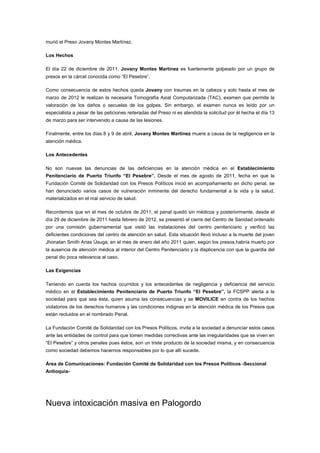 murió el Preso Jovany Montes Martínez.

Los Hechos

El día 22 de diciembre de 2011, Jovany Montes Martínez es fuertemente golpeado por un grupo de
presos en la cárcel conocida como “El Pesebre”.

Como consecuencia de estos hechos queda Jovany con traumas en la cabeza y solo hasta el mes de
marzo de 2012 le realizan la necesaria Tomografía Axial Computarizada (TAC), examen que permite la
valoración de los daños o secuelas de los golpes. Sin embargo, el examen nunca es leído por un
especialista a pesar de las peticiones reiteradas del Preso ni es atendida la solicitud por él hecha el día 13
de marzo para ser intervenido a causa de las lesiones.

Finalmente, entre los días 8 y 9 de abril, Jovany Montes Martínez muere a causa de la negligencia en la
atención médica.

Los Antecedentes

No son nuevas las denuncias de las deficiencias en la atención médica en el Establecimiento
Penitenciario de Puerto Triunfo “El Pesebre”. Desde el mes de agosto de 2011, fecha en que la
Fundación Comité de Solidaridad con los Presos Políticos inició en acompañamiento en dicho penal, se
han denunciado varios casos de vulneración inminente del derecho fundamental a la vida y la salud,
materializados en el mal servicio de salud.

Recordemos que en el mes de octubre de 2011, el penal quedó sin médicos y posteriormente, desde el
día 29 de diciembre de 2011 hasta febrero de 2012, se presentó el cierre del Centro de Sanidad ordenado
por una comisión gubernamental que visitó las instalaciones del centro penitenciario y verificó las
deficientes condiciones del centro de atención en salud. Esta situación llevó incluso a la muerte del joven
Jhonatan Smith Arias Úsuga, en el mes de enero del año 2011 quien, según los presos,habría muerto por
la ausencia de atención médica al interior del Centro Penitenciario y la displicencia con que la guardia del
penal dio poca relevancia al caso.

Las Exigencias

Teniendo en cuenta los hechos ocurridos y los antecedentes de negligencia y deficiencia del servicio
médico en el Establecimiento Penitenciario de Puerto Triunfo “El Pesebre”, la FCSPP alerta a la
sociedad para que sea ésta, quien asuma las consecuencias y se MOVILICE en contra de los hechos
violatorios de los derechos humanos y las condiciones indignas en la atención médica de los Presos que
están recluidos en el nombrado Penal.

La Fundación Comité de Solidaridad con los Presos Políticos, invita a la sociedad a denunciar estos casos
ante las entidades de control para que tomen medidas correctivas ante las irregularidades que se viven en
“El Pesebre” y otros penales pues éstos, son un triste producto de la sociedad misma, y en consecuencia
como sociedad debemos hacernos responsables por lo que allí sucede.

Área de Comunicaciones: Fundación Comité de Solidaridad con los Presos Políticos -Seccional
Antioquia-




Nueva intoxicación masiva en Palogordo
 