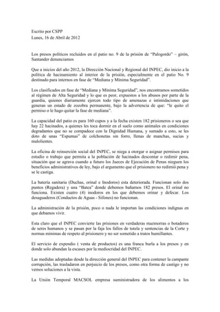 Escrito por CSPP
Lunes, 16 de Abril de 2012


Los presos políticos recluidos en el patio no. 9 de la prisión de “Palogordo” – girón,
Santander denunciamos

Que a inicios del año 2012, la Dirección Nacional y Regional del INPEC, dio inicio a la
política de hacinamiento al interior de la prisión, especialmente en el patio No. 9
destinado para internos en fase de “Mediana y Mínima Seguridad”.

Los clasificados en fase de “Mediana y Mínima Seguridad”, nos encontramos sometidos
al régimen de Alta Seguridad y lo que es peor, expuestos a los abusos por parte de la
guardia, quienes diariamente ejercen todo tipo de amenazas e intimidaciones que
generan un estado de zozobra permanente, bajo la advertencia de que: “le quito el
permiso o le hago quitar la fase de mediana”.

La capacidad del patio es para 160 cupos y a la fecha existen 182 prisioneros o sea que
hay 22 hacinados, a quienes les toca dormir en el suelo como animales en condiciones
degradantes que no se compadece con la Dignidad Humana, y sumado a esto, se les
doto de unas “Espumas” de colchonetas sin forro, llenas de manchas, sucias y
malolientes.

La oficina de reinserción social del INPEC, se niega a otorgar o asignar permisos para
estudio o trabajo que permita a la población de hacinados descontar o redimir pena,
situación que se agrava cuando a futuro los Jueces de Ejecución de Penas nieguen los
beneficios administrativos de ley, bajo el argumento que el prisionero no redimió pena y
se le castiga.

La batería sanitaria (Duchas, orinal e Inodoros) esta deteriorada. Funcionan solo dos
puntos (Regadera) y una “Batea” donde debemos bañarnos 182 presos. El orinal no
funciona. Existen cuatro (4) inodoros en los que debemos orinar y defecar. Los
desaguaderos (Conductos de Aguas - Sifones) no funcionan.

La administración de la prisión, poco o nada le importan las condiciones indignas en
que debamos vivir.

Esta claro que el INPEC convierte las prisiones en verdaderas mazmorras o botaderos
de seres humanos y se pasan por la faja los fallos de tutela y sentencias de la Corte y
normas mínimas de respeto al prisionero y no ser sometido a tratos humillantes.

El servicio de expendio ( venta de productos) es una franca burla a los presos y en
donde solo abundan la escases por la mediocridad del INPEC.

Las medidas adoptadas desde la dirección general del INPEC para contener la campante
corrupción, las trasladaron en perjuicio de los presos, como otra forma de castigo y no
vemos soluciones a la vista.

La Unión Temporal MACSOL empresa suministradora de los alimentos a los
 