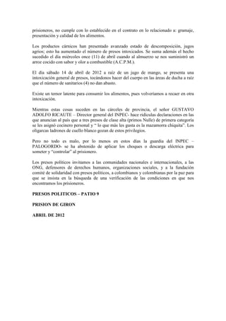 prisioneros, no cumple con lo establecido en el contrato en lo relacionado a: gramaje,
presentación y calidad de los alimentos.

Los productos cárnicos han presentado avanzado estado de descomposición, jugos
agrios; esto ha aumentado el número de presos intoxicados. Se suma además el hecho
sucedido el día miércoles once (11) de abril cuando al almuerzo se nos suministró un
arroz cocido con sabor y olor a combustible (A.C.P.M.).

El día sábado 14 de abril de 2012 a raíz de un jugo de mango, se presenta una
intoxicación general de presos, tocándonos hacer del cuerpo en las áreas de ducha a raíz
que el número de sanitarios (4) no dan abasto.

Existe un temor latente para consumir los alimentos, pues volveríamos a recaer en otra
intoxicación.

Mientras estas cosas suceden en las cárceles de provincia, el señor GUSTAVO
ADOLFO RICAUTE – Director general del INPEC- hace ridículas declaraciones en las
que anuncian al país que a tres presos de clase alta (primos Nulle) de primera categoría
se les asignó cocinero personal y “ lo que más les gusta es la mazamorra chiquita”. Los
oligarcas ladrones de cuello blanco gozan de estos privilegios.

Pero no todo es malo, por lo menos en estos días la guardia del INPEC –
PALOGORDO- se ha abstenido de aplicar los choques o descarga eléctrica para
someter y “controlar” al prisionero.

Los presos políticos invitamos a las comunidades nacionales e internacionales, a las
ONG, defensores de derechos humanos, organizaciones sociales, y a la fundación
comité de solidaridad con presos políticos, a colombianos y colombianas por la paz para
que se insista en la búsqueda de una verificación de las condiciones en que nos
encontramos los prisioneros.

PRESOS POLITICOS – PATIO 9

PRISION DE GIRON

ABRIL DE 2012
 