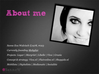 About me


Sanne Eva Walvisch ©1978, #023
Currently founding Mobylizr
Projects: Layar | Margriet | Libelle | Viva | Grazia
Concept & strategy: Viva.nl | Flaironline.nl | Shopgids.nl
Mobilista | Digitalista | Medianatic | Socialitic
 