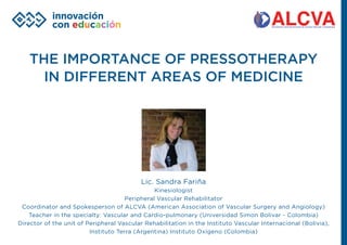 THE IMPORTANCE OF PRESSOTHERAPY
IN DIFFERENT AREAS OF MEDICINE
Lic. Sandra Fariña
Kinesiologist
Peripheral Vascular Rehabilitator
Coordinator and Spokesperson of ALCVA (American Association of Vascular Surgery and Angiology)
Teacher in the specialty: Vascular and Cardio-pulmonary (Universidad Simon Bolivar - Colombia)
Director of the unit of Peripheral Vascular Rehabilitation in the Instituto Vascular Internacional (Bolivia),
Instituto Terra (Argentina) Instituto Oxígeno (Colombia)
 