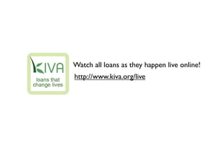 Watch all loans as they happen live online!
http://www.kiva.org/live
 