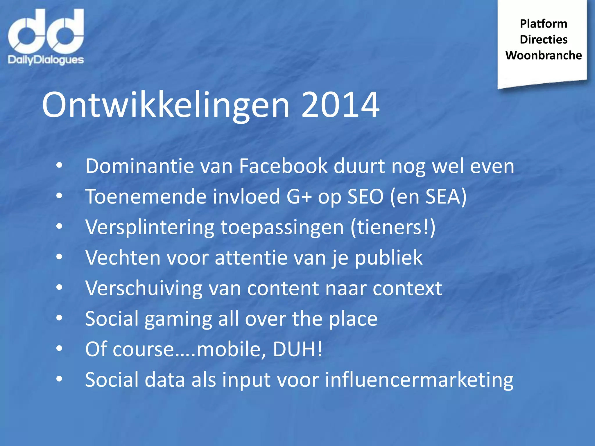 Platform
Directies
Woonbranche

Ontwikkelingen 2014
•
•
•
•
•
•
•
•

Dominantie van Facebook duurt nog wel even
Toenemende invloed G+ op SEO (en SEA)
Versplintering toepassingen (tieners!)
Vechten voor attentie van je publiek
Verschuiving van content naar context
Social gaming all over the place
Of course….mobile, DUH!
Social data als input voor influencermarketing

 